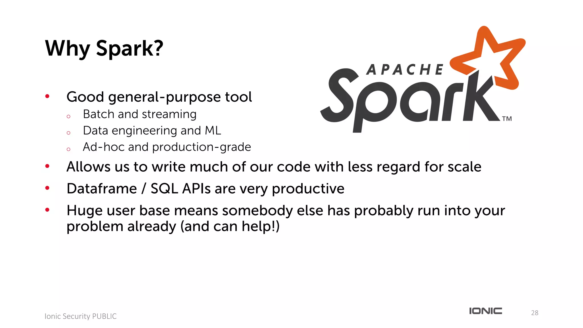 • Good general-purpose tool
o Batch and streaming
o Data engineering and ML
o Ad-hoc and production-grade
• Allows us to write much of our code with less regard for scale
• Dataframe / SQL APIs are very productive
• Huge user base means somebody else has probably run into your
problem already (and can help!)
28
Ionic	Security	PUBLIC
Why Spark?
 
