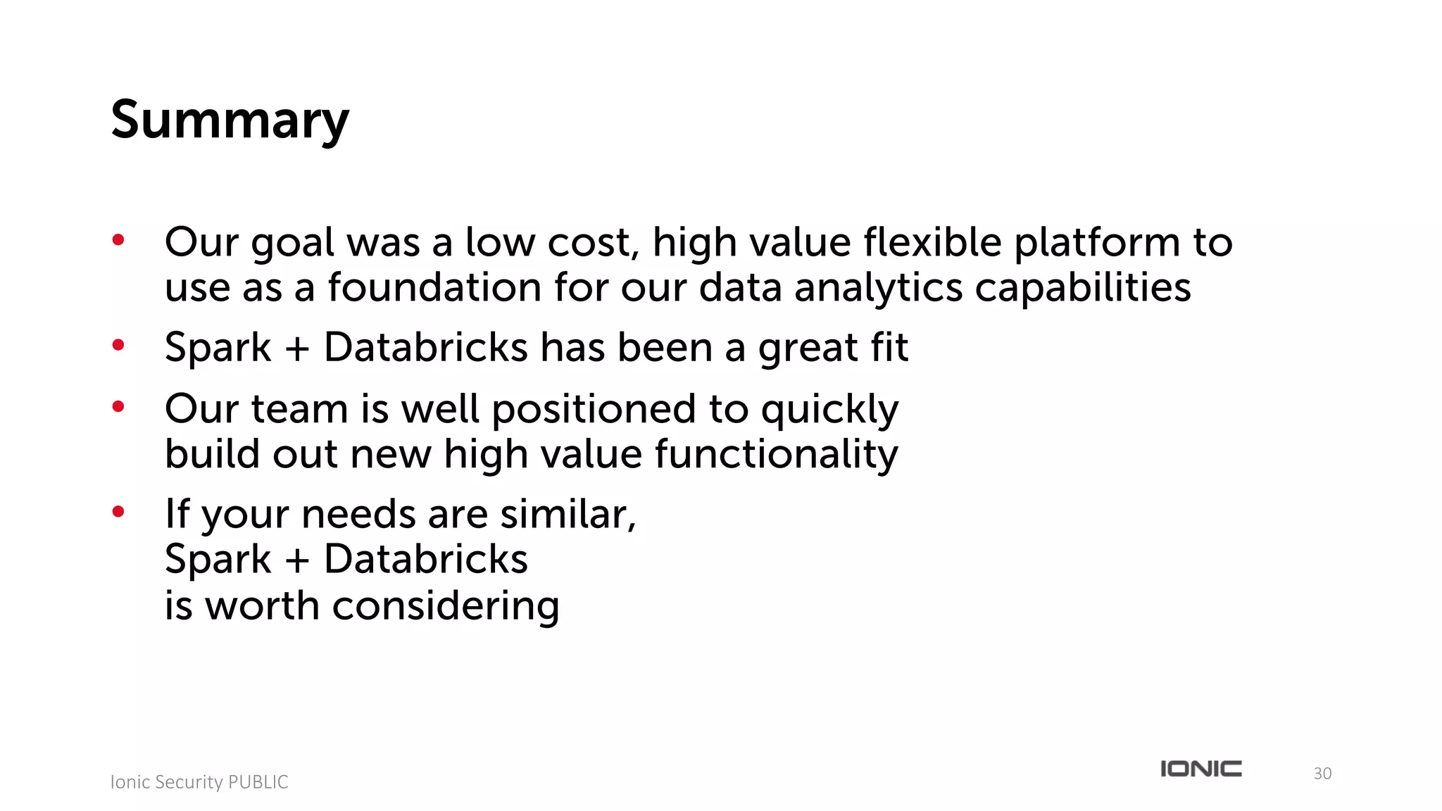 • Our goal was a low cost, high value flexible platform to
use as a foundation for our data analytics capabilities
• Spark + Databricks has been a great fit
• Our team is well positioned to quickly
build out new high value functionality
• If your needs are similar,
Spark + Databricks
is worth considering
30
Ionic	Security	PUBLIC
Summary
 