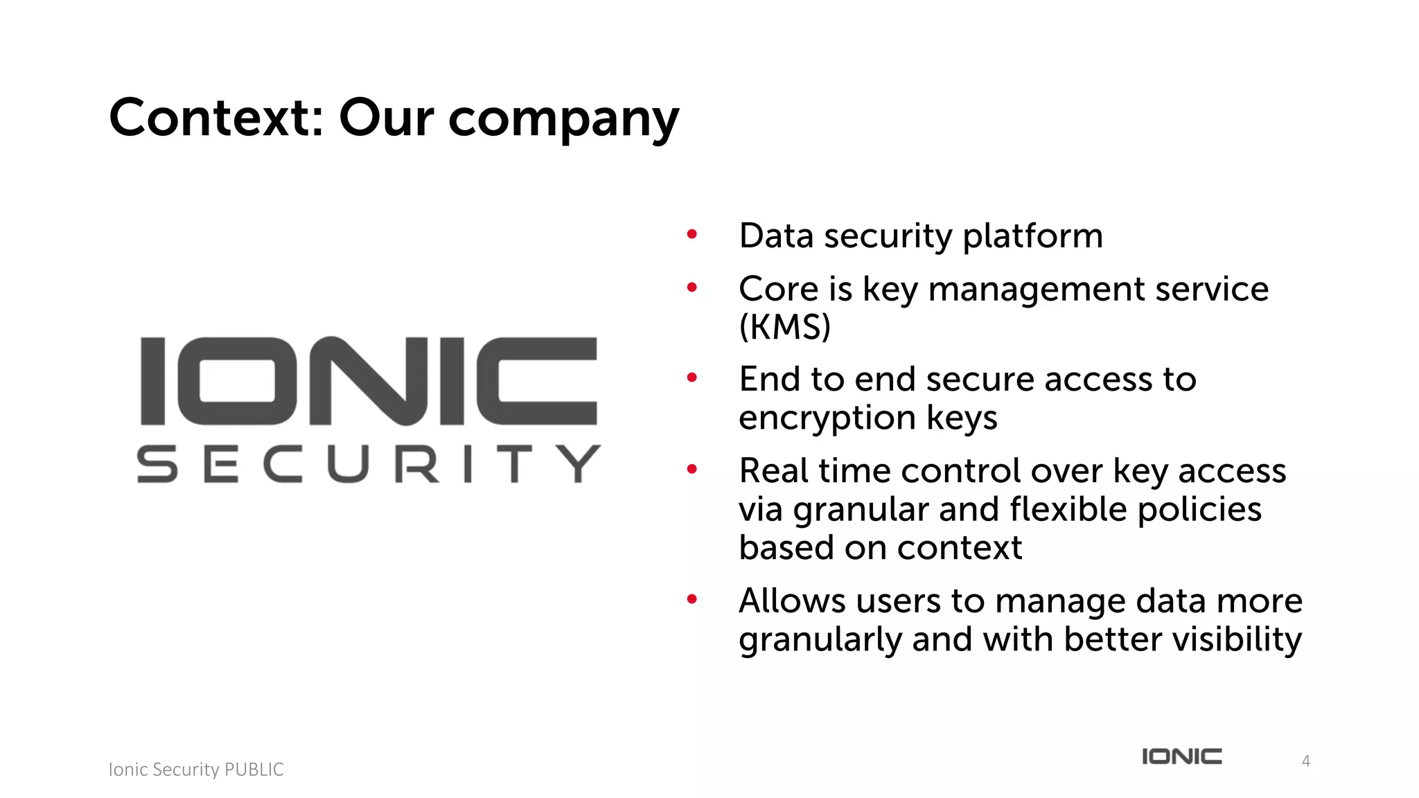 • Data security platform
• Core is key management service
(KMS)
• End to end secure access to
encryption keys
• Real time control over key access
via granular and flexible policies
based on context
• Allows users to manage data more
granularly and with better visibility
4
Ionic	Security	PUBLIC
Context: Our company
 