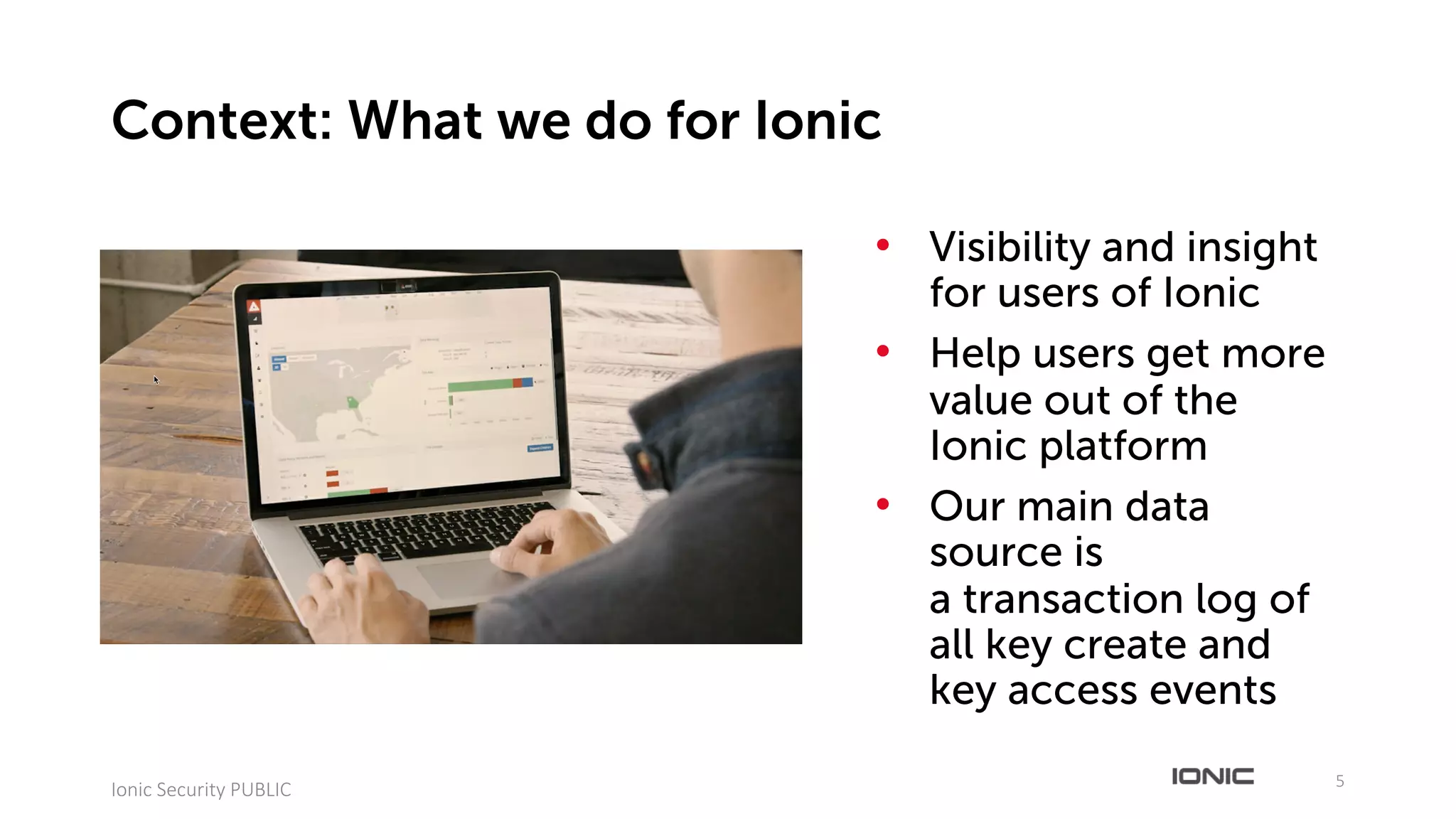 • Visibility and insight
for users of Ionic
• Help users get more
value out of the
Ionic platform
• Our main data
source is
a transaction log of
all key create and
key access events
5
Ionic	Security	PUBLIC
Context: What we do for Ionic
 