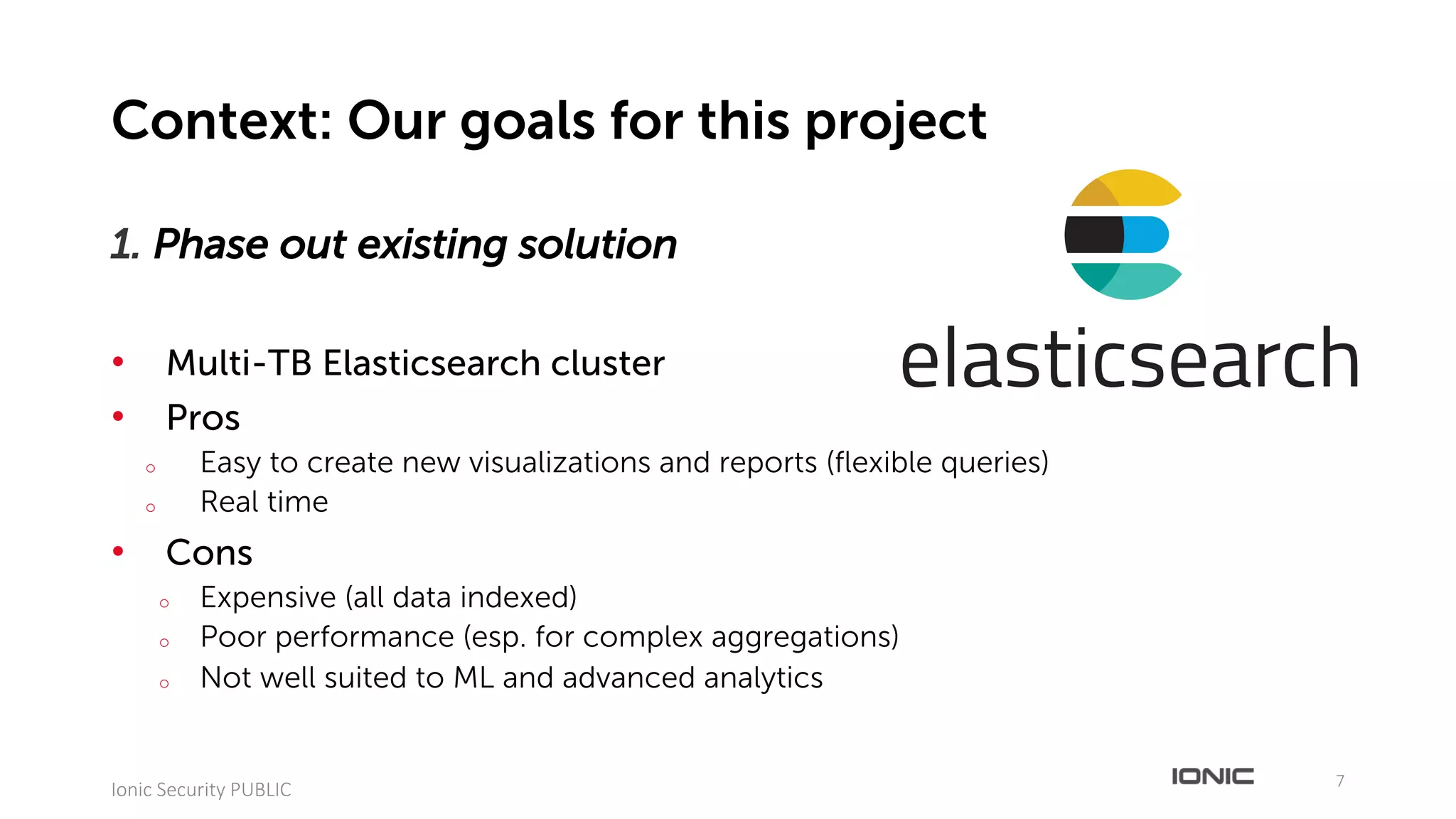 1. Phase out existing solution
• Multi-TB Elasticsearch cluster
• Pros
o Easy to create new visualizations and reports (flexible queries)
o Real time
• Cons
o Expensive (all data indexed)
o Poor performance (esp. for complex aggregations)
o Not well suited to ML and advanced analytics
7
Ionic	Security	PUBLIC
Context: Our goals for this project
 