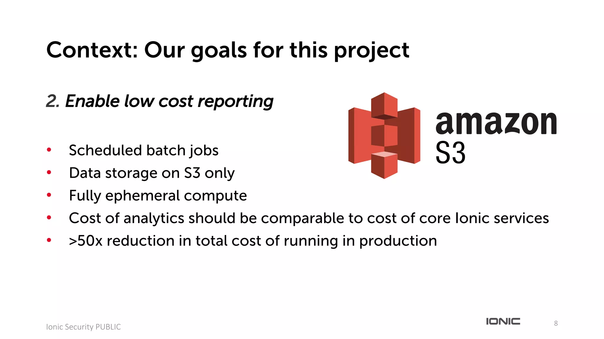 2. Enable low cost reporting
• Scheduled batch jobs
• Data storage on S3 only
• Fully ephemeral compute
• Cost of analytics should be comparable to cost of core Ionic services
• >50x reduction in total cost of running in production
8
Ionic	Security	PUBLIC
Context: Our goals for this project
 