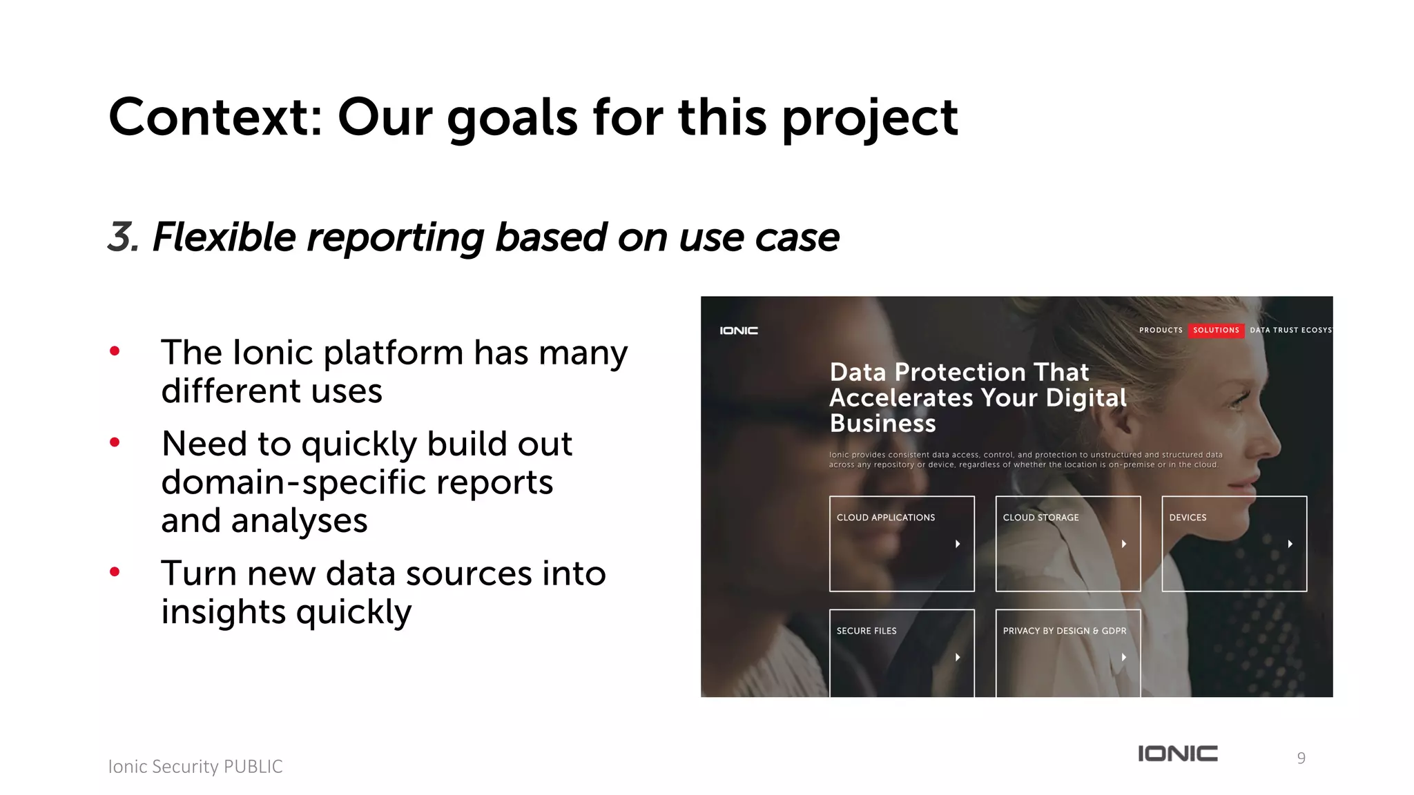 3. Flexible reporting based on use case
• The Ionic platform has many
different uses
• Need to quickly build out
domain-specific reports
and analyses
• Turn new data sources into
insights quickly
9
Ionic	Security	PUBLIC
Context: Our goals for this project
 