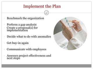 Implement the Plan

• Benchmark the organization

• Perform a gap analysis
• Create a proposal(s) for
  implementation

• Decide what to do with anomalies

• Get buy-in again

• Communicate with employees

• Assesses project effectiveness and
  next steps
 