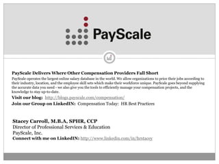 PayScale Delivers Where Other Compensation Providers Fall Short
PayScale operates the largest online salary database in the world. We allow organizations to price their jobs according to
their industry, location, and the employee skill sets which make their workforce unique. PayScale goes beyond supplying
the accurate data you need - we also give you the tools to efficiently manage your compensation projects, and the
knowledge to stay up-to-date.
Visit our blog: http://blogs.payscale.com/compensation/
Join our Group on LinkedIN: Compensation Today: HR Best Practices



Stacey Carroll, M.B.A, SPHR, CCP
Director of Professional Services & Education
PayScale, Inc.
Connect with me on LinkedIN: http://www.linkedin.com/in/hrstacey
 