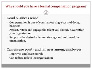 Why should you have a formal compensation program?


• Good business sense
  • Compensation is one of your largest single costs of doing
    business
  • Attract, retain and engage the talent you already have within
    your organization
  • Supports the desired mission, strategy and culture of the
    organization.


• Can ensure equity and fairness among employees
  • Improves employee morale

  • Can reduce risk to the organization
 