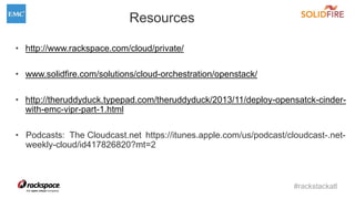 #rackstackatl
Resources
• http://www.rackspace.com/cloud/private/
• www.solidfire.com/solutions/cloud-orchestration/openstack/
• http://theruddyduck.typepad.com/theruddyduck/2013/11/deploy-opensatck-cinder-
with-emc-vipr-part-1.html
• Podcasts: The Cloudcast.net https://itunes.apple.com/us/podcast/cloudcast-.net-
weekly-cloud/id417826820?mt=2
 