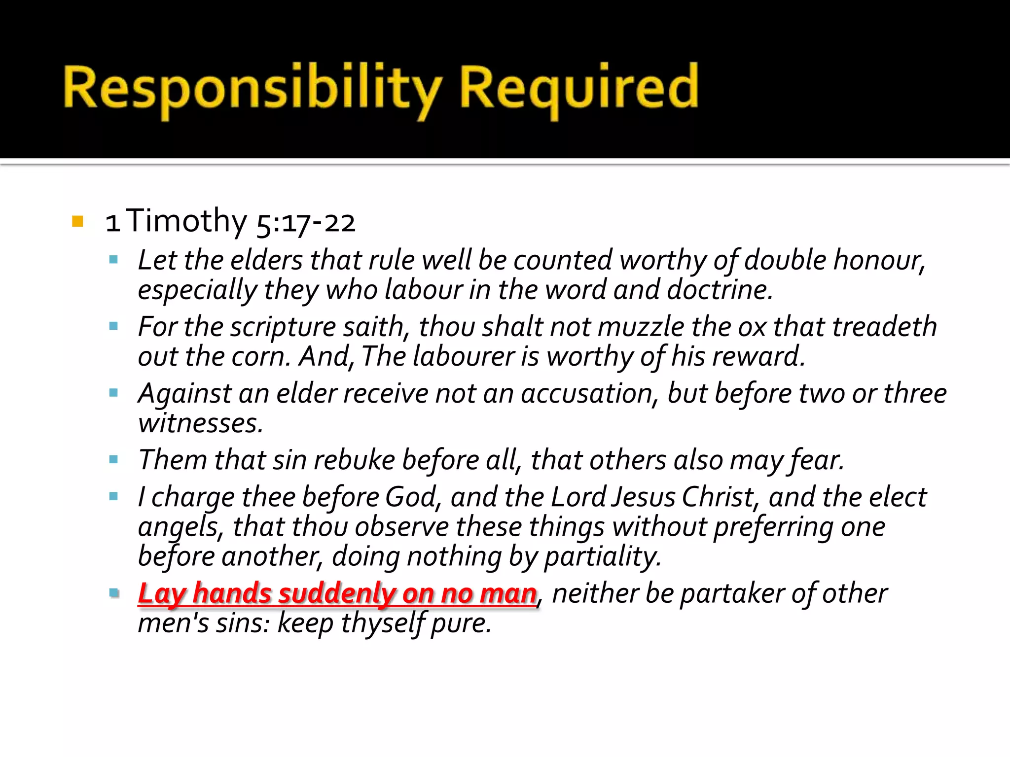 Responsibility Required1 Timothy 5:17-22Let the elders that rule well be counted worthy of double honour, especially they who labour in the word and doctrine. For the scripture saith, thou shalt not muzzle the ox that treadeth out the corn. And, The labourer is worthy of his reward. Against an elder receive not an accusation, but before two or three witnesses. Them that sin rebuke before all, that others also may fear. I charge thee before God, and the Lord Jesus Christ, and the elect angels, that thou observe these things without preferring one before another, doing nothing by partiality. Lay hands suddenly on no man, neither be partaker of other men's sins: keep thyself pure. 