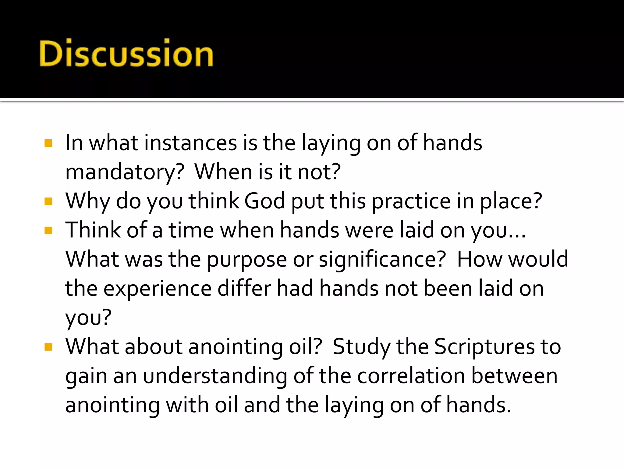 DiscussionIn what instances is the laying on of hands mandatory?  When is it not?Why do you think God put this practice in place?Think of a time when hands were laid on you…  What was the purpose or significance?  How would the experience differ had hands not been laid on you?What about anointing oil?  Study the Scriptures to gain an understanding of the correlation between anointing with oil and the laying on of hands.