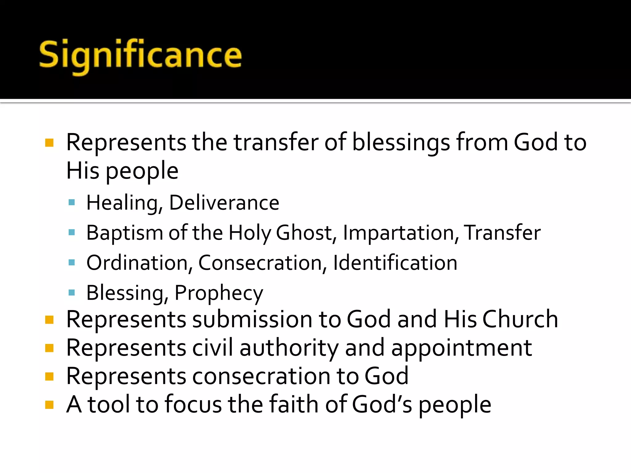 SignificanceRepresents the transfer of blessings from God to His peopleHealing, DeliveranceBaptism of the Holy Ghost, Impartation, TransferOrdination, Consecration, IdentificationBlessing, ProphecyRepresents submission to God and His ChurchRepresents civil authority and appointmentRepresents consecration to GodA tool to focus the faith of God’s people
