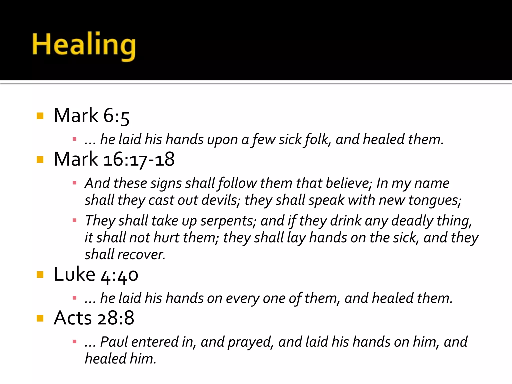 HealingMark 6:5… he laid his hands upon a few sick folk, and healed them.Mark 16:17-18And these signs shall follow them that believe; In my name shall they cast out devils; they shall speak with new tongues; They shall take up serpents; and if they drink any deadly thing, it shall not hurt them; they shall lay hands on the sick, and they shall recover.Luke 4:40… he laid his hands on every one of them, and healed them.Acts 28:8… Paul entered in, and prayed, and laid his hands on him, and healed him.