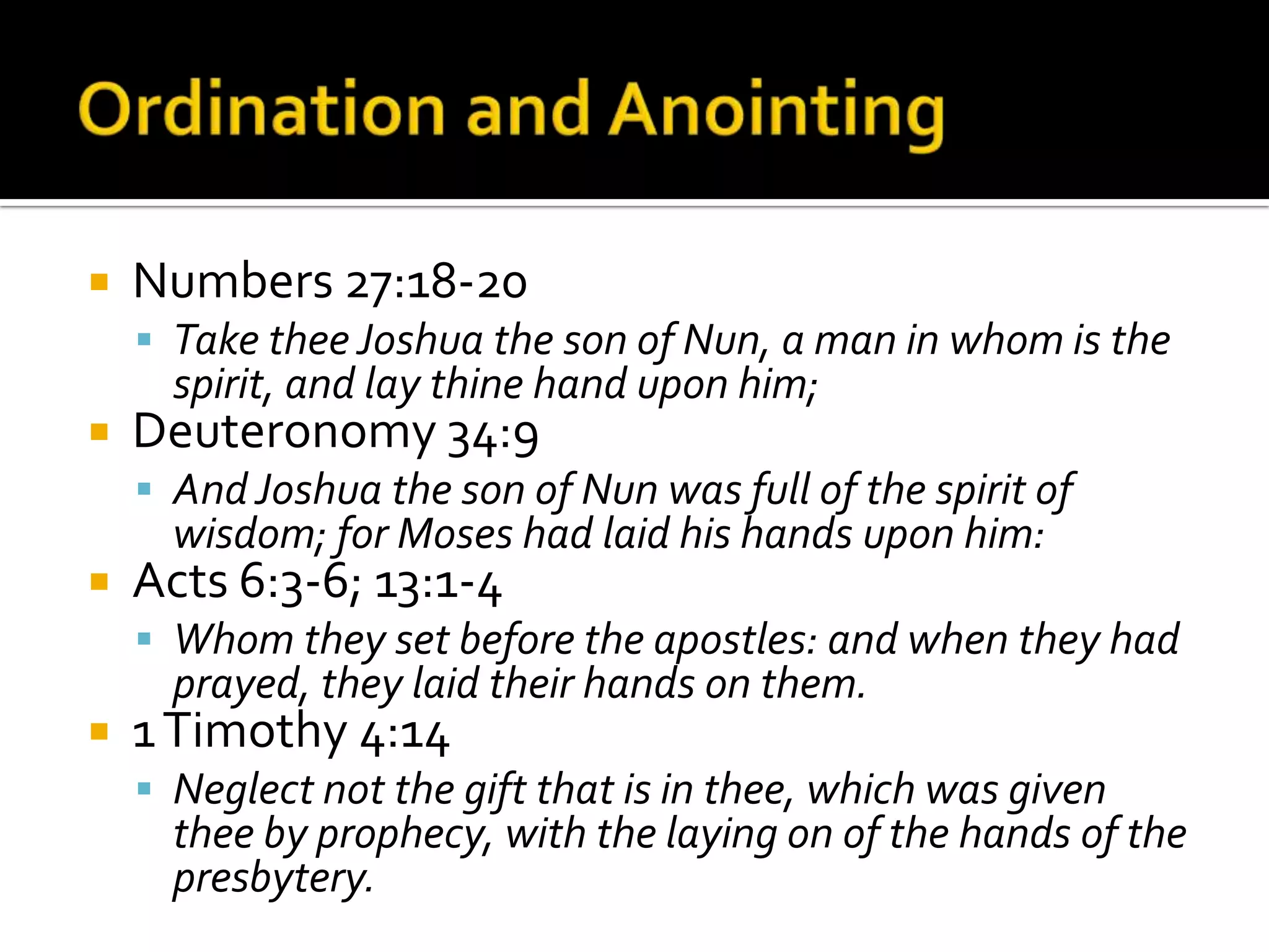 Ordination and AnointingNumbers 27:18-20Take thee Joshua the son of Nun, a man in whom is the spirit, and lay thine hand upon him;Deuteronomy 34:9And Joshua the son of Nun was full of the spirit of wisdom; for Moses had laid his hands upon him:Acts 6:3-6; 13:1-4Whom they set before the apostles: and when they had prayed, they laid their hands on them.1 Timothy 4:14 Neglect not the gift that is in thee, which was given thee by prophecy, with the laying on of the hands of the presbytery.