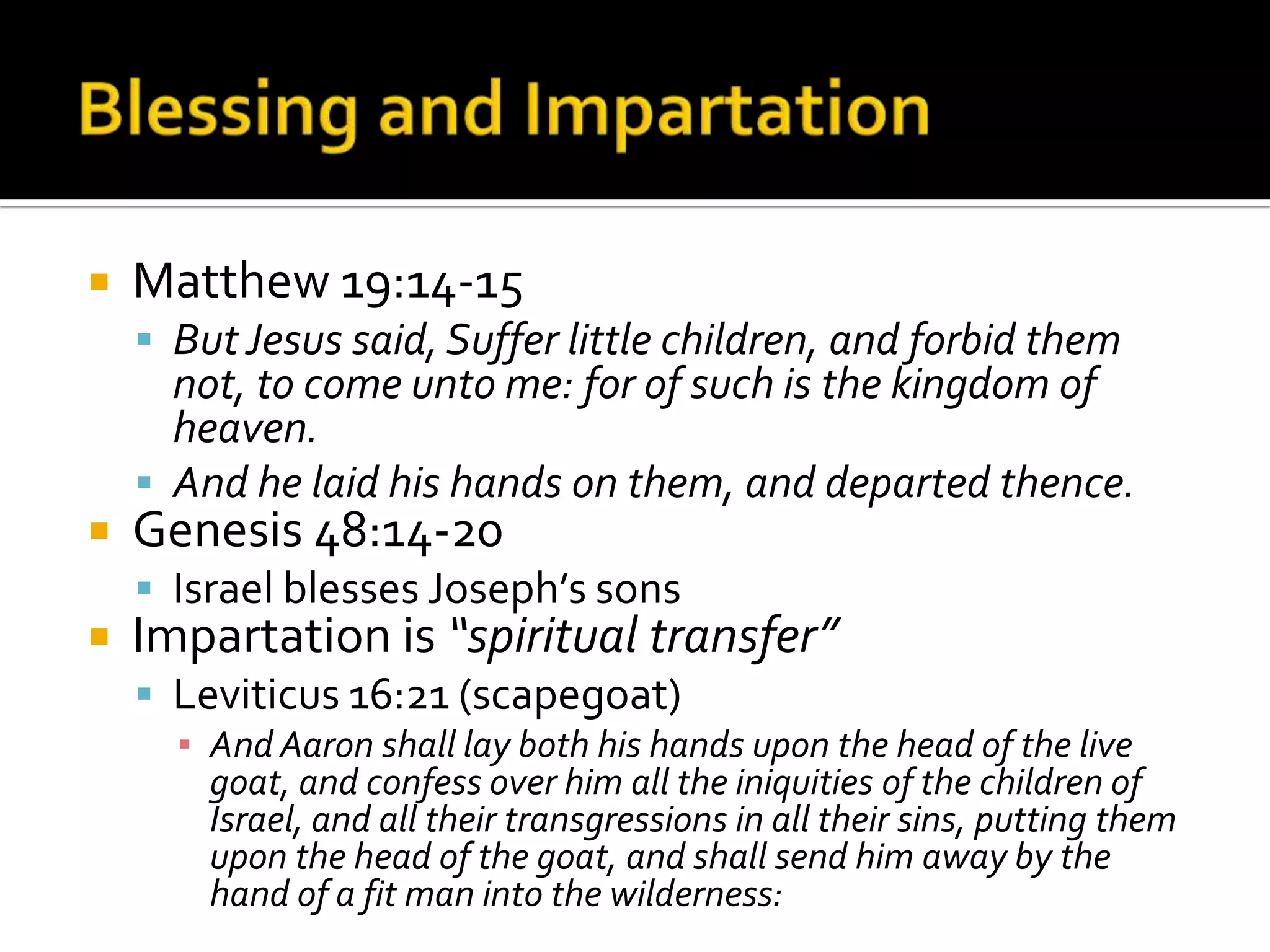 Blessing and ImpartationMatthew 19:14-15But Jesus said, Suffer little children, and forbid them not, to come unto me: for of such is the kingdom of heaven. And he laid his hands on them, and departed thence.Genesis 48:14-20Israel blesses Joseph’s sonsImpartation is “spiritual transfer”Leviticus 16:21 (scapegoat)And Aaron shall lay both his hands upon the head of the live goat, and confess over him all the iniquities of the children of Israel, and all their transgressions in all their sins, putting them upon the head of the goat, and shall send him away by the hand of a fit man into the wilderness: