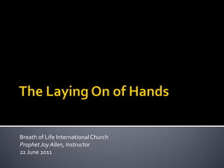 The Laying On of Hands Breath of Life International Church Prophet Joy Allen, Instructor 22 June 2011 