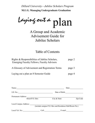 Dillard University—Jubilee Scholars Program
           M.U.G. Managing Undergraduate Graduation



       Laying out a                              plan
                     A Group and Academic
                     Advisement Guide for
                        Jubilee Scholars


                           Table of Contents

Rights & Responsibilities of Jubilee Scholars,                  page 2
Emerging Faculty Fellows, Faculty Advisors

A Glossary of Advisement and Registration Terms                 page 3

Laying out a plan an 8 Semester Guide                           page 4




Name:___________________________________________________      Date:______________

I.D. No.:_____________________________________   Date of Birth:___________________

Permanent Address: ____________________________________________________________
                  Street/P.O. Box             City & State             Zip Code

Local Campus Address: _________________________________________________________
                           (include campus P.O. Box and Residence Hall/Room No.)

Local Tel. No.:__________________ Cell:_________________ E-mail:__________________
 