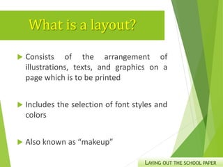 What is a layout?
 Consists of the arrangement of
illustrations, texts, and graphics on a
page which is to be printed
 Includes the selection of font styles and
colors
 Also known as “makeup”
LAYING OUT THE SCHOOL PAPER
 