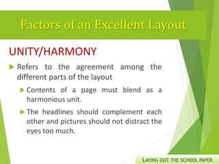 Factors of an Excellent Layout
UNITY/HARMONY
 Refers to the agreement among the
different parts of the layout
 Contents of a page must blend as a
harmonious unit.
 The headlines should complement each
other and pictures should not distract the
eyes too much.
LAYING OUT THE SCHOOL PAPER
 