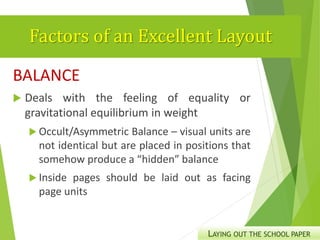 Factors of an Excellent Layout
BALANCE
 Deals with the feeling of equality or
gravitational equilibrium in weight
 Occult/Asymmetric Balance – visual units are
not identical but are placed in positions that
somehow produce a “hidden” balance
 Inside pages should be laid out as facing
page units
LAYING OUT THE SCHOOL PAPER
 