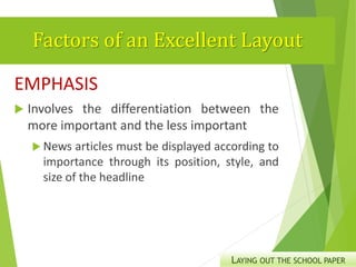 Factors of an Excellent Layout
EMPHASIS
 Involves the differentiation between the
more important and the less important
 News articles must be displayed according to
importance through its position, style, and
size of the headline
LAYING OUT THE SCHOOL PAPER
 