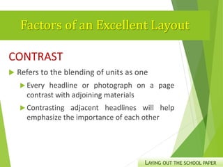 Factors of an Excellent Layout
CONTRAST
 Refers to the blending of units as one
 Every headline or photograph on a page
contrast with adjoining materials
 Contrasting adjacent headlines will help
emphasize the importance of each other
LAYING OUT THE SCHOOL PAPER
 