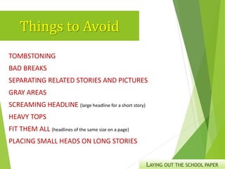 Things to Avoid
TOMBSTONING
BAD BREAKS
SEPARATING RELATED STORIES AND PICTURES
GRAY AREAS
SCREAMING HEADLINE (large headline for a short story)
HEAVY TOPS
FIT THEM ALL (headlines of the same size on a page)
PLACING SMALL HEADS ON LONG STORIES
LAYING OUT THE SCHOOL PAPER
 