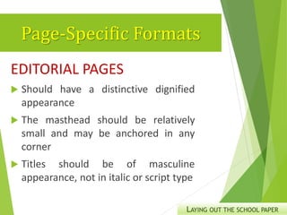 Page-Specific Formats
EDITORIAL PAGES
 Should have a distinctive dignified
appearance
 The masthead should be relatively
small and may be anchored in any
corner
 Titles should be of masculine
appearance, not in italic or script type
LAYING OUT THE SCHOOL PAPER
 