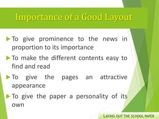 Importance of a Good Layout
 To give prominence to the news in
proportion to its importance
 To make the different contents easy to
find and read
 To give the pages an attractive
appearance
 To give the paper a personality of its
own
LAYING OUT THE SCHOOL PAPER
 