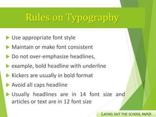 Rules on Typography
 Use appropriate font style
 Maintain or make font consistent
 Do not over-emphasize headlines,
 example, bold headline with underline
 Kickers are usually in bold format
 Avoid all caps headline
 Usually headlines are in 14 font size and
articles or text are in 12 font size
LAYING OUT THE SCHOOL PAPER
 
