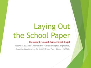 Laying Out
the School Paper
Prepared by Jonald Justine Umali Itugot
Moderator, SSC-R de Cavite Student Publications Office (High School)
Councilor, Association of Cavite City School Paper Advisers (ACCSPA)
 