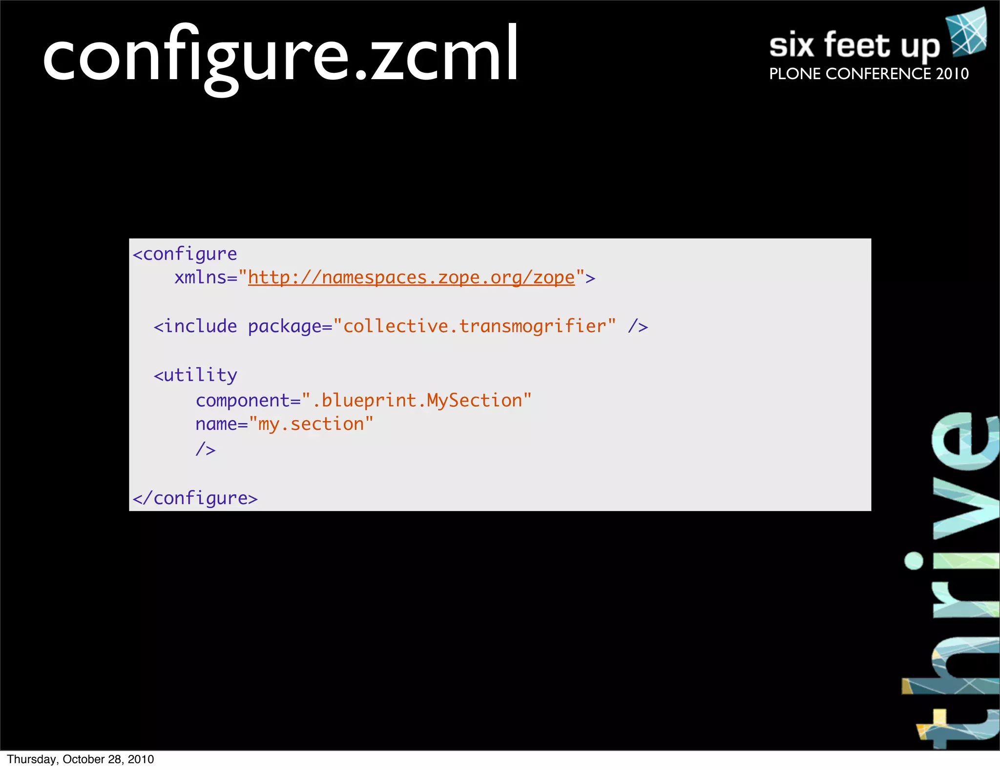 PLONE CONFERENCE 2010conﬁgure.zcml
<configure
xmlns="http://namespaces.zope.org/zope">
<include package="collective.transmogrifier" />
<utility
component=".blueprint.MySection"
name="my.section"
/>
</configure>
Thursday, October 28, 2010
 