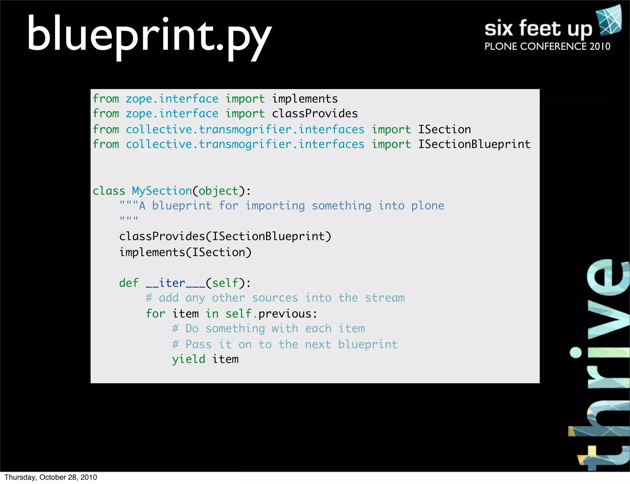 PLONE CONFERENCE 2010blueprint.py
from zope.interface import implements
from zope.interface import classProvides
from collective.transmogrifier.interfaces import ISection
from collective.transmogrifier.interfaces import ISectionBlueprint
class MySection(object):
"""A blueprint for importing something into plone
"""
classProvides(ISectionBlueprint)
implements(ISection)
def __iter___(self):
# add any other sources into the stream
for item in self.previous:
# Do something with each item
# Pass it on to the next blueprint
yield item
Thursday, October 28, 2010
 