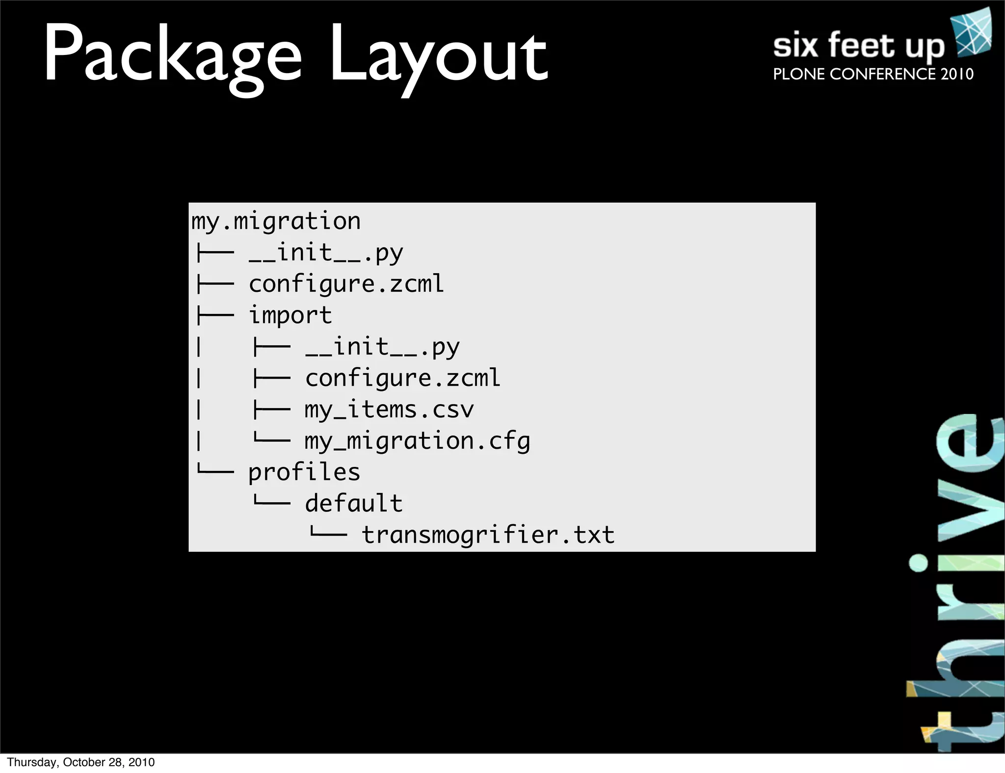 PLONE CONFERENCE 2010Package Layout
my.migration
!"" __init__.py
!"" configure.zcml
!"" import
#   !"" __init__.py
#   !"" configure.zcml
#   !"" my_items.csv
#   %"" my_migration.cfg
%"" profiles
%"" default
%"" transmogrifier.txt
Thursday, October 28, 2010
 