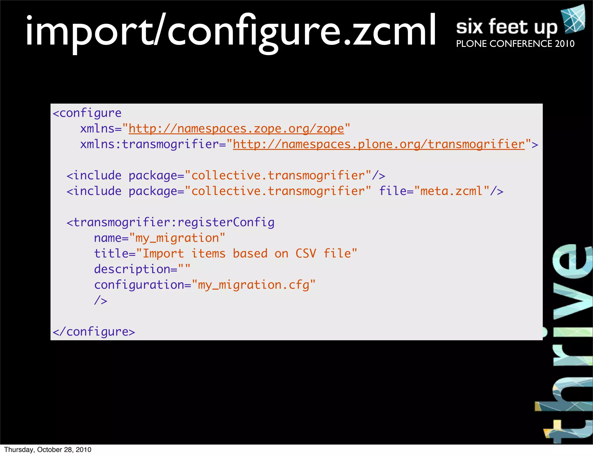 PLONE CONFERENCE 2010import/conﬁgure.zcml
<configure
xmlns="http://namespaces.zope.org/zope"
xmlns:transmogrifier="http://namespaces.plone.org/transmogrifier">
<include package="collective.transmogrifier"/>
<include package="collective.transmogrifier" file="meta.zcml"/>
<transmogrifier:registerConfig
name="my_migration"
title="Import items based on CSV file"
description=""
configuration="my_migration.cfg"
/>
</configure>
Thursday, October 28, 2010
 