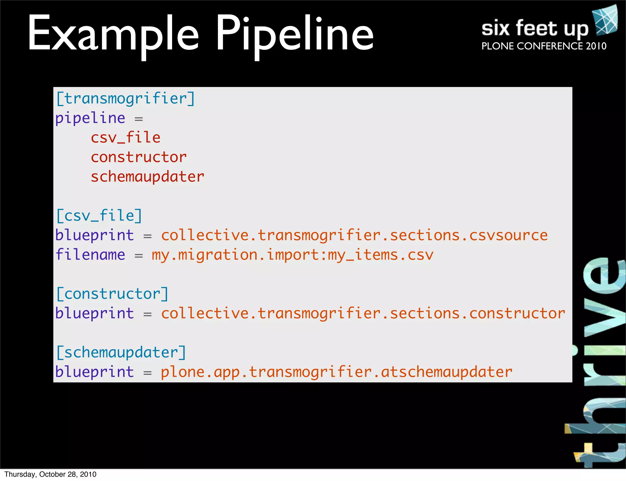 PLONE CONFERENCE 2010Example Pipeline
[transmogrifier]
pipeline =
csv_file
constructor
schemaupdater
[csv_file]
blueprint = collective.transmogrifier.sections.csvsource
filename = my.migration.import:my_items.csv
[constructor]
blueprint = collective.transmogrifier.sections.constructor
[schemaupdater]
blueprint = plone.app.transmogrifier.atschemaupdater
Thursday, October 28, 2010
 