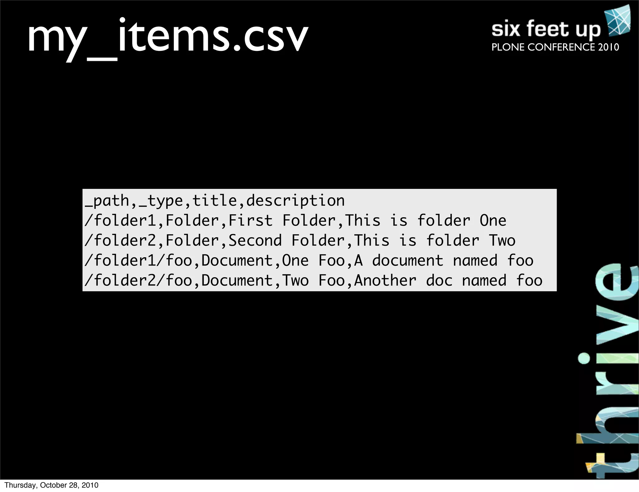 PLONE CONFERENCE 2010my_items.csv
_path,_type,title,description
/folder1,Folder,First Folder,This is folder One
/folder2,Folder,Second Folder,This is folder Two
/folder1/foo,Document,One Foo,A document named foo
/folder2/foo,Document,Two Foo,Another doc named foo
Thursday, October 28, 2010
 