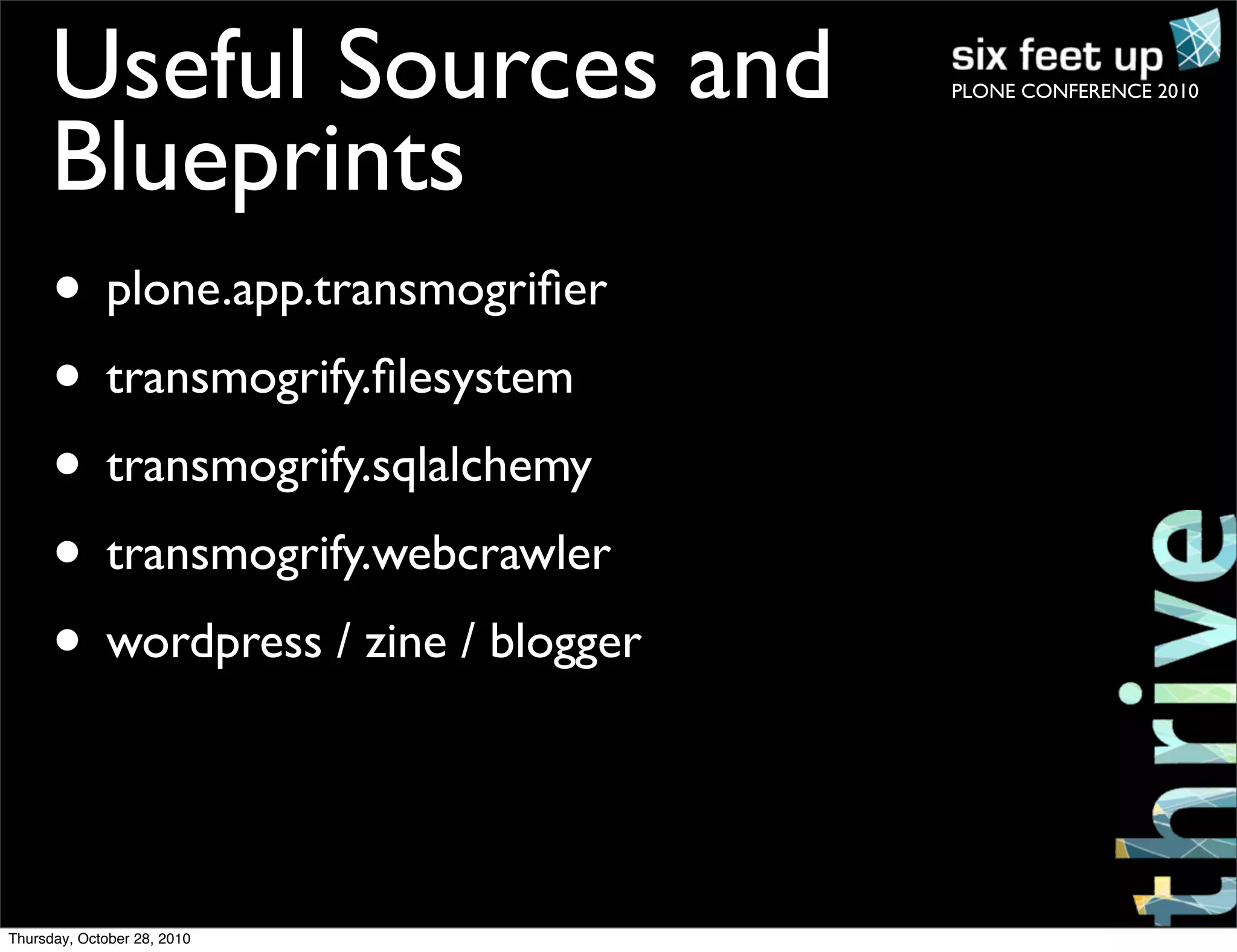 PLONE CONFERENCE 2010Useful Sources and
Blueprints
• plone.app.transmogriﬁer
• transmogrify.ﬁlesystem
• transmogrify.sqlalchemy
• transmogrify.webcrawler
• wordpress / zine / blogger
Thursday, October 28, 2010
 