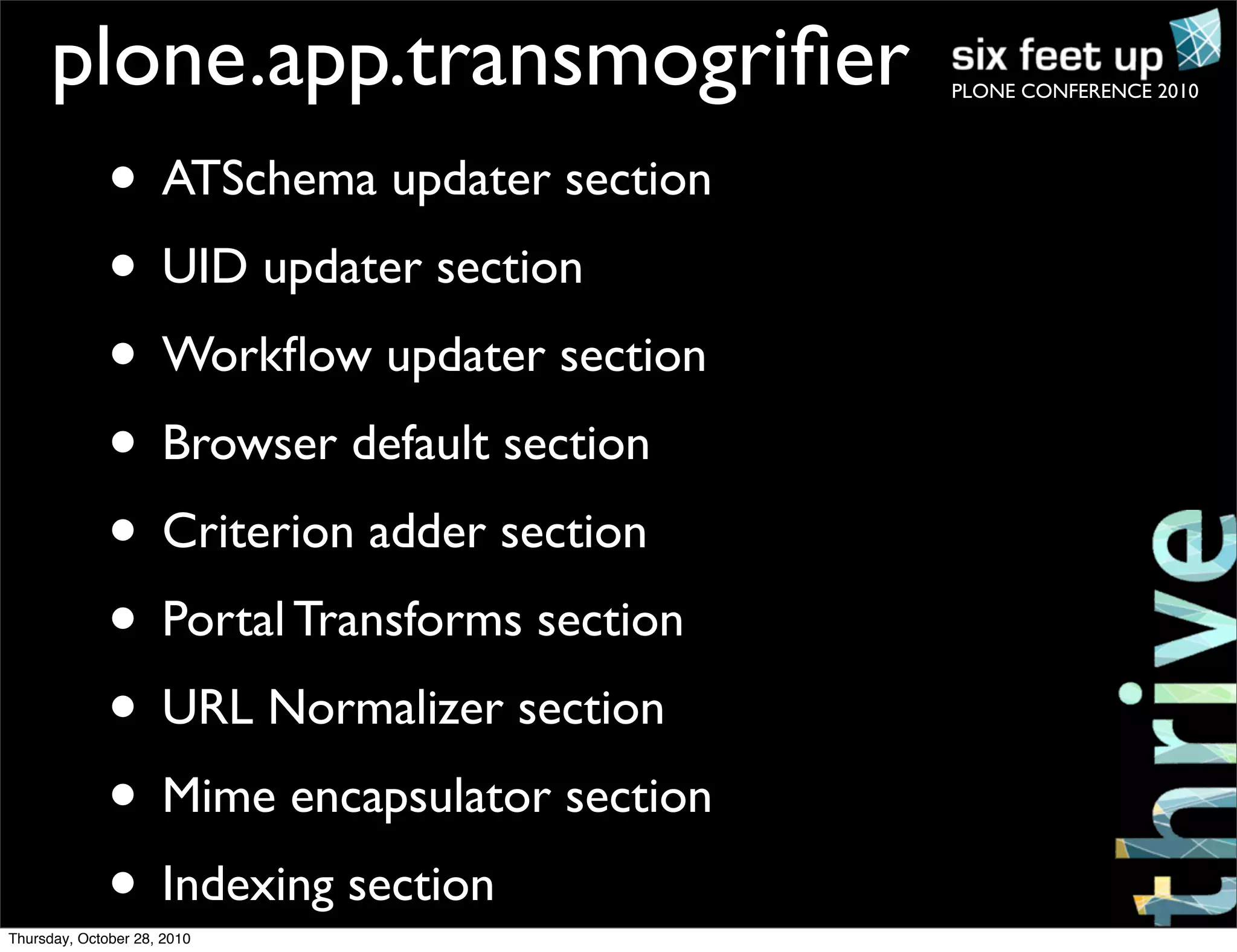 PLONE CONFERENCE 2010
plone.app.transmogriﬁer
• ATSchema updater section
• UID updater section
• Workﬂow updater section
• Browser default section
• Criterion adder section
• Portal Transforms section
• URL Normalizer section
• Mime encapsulator section
• Indexing section
Thursday, October 28, 2010
 