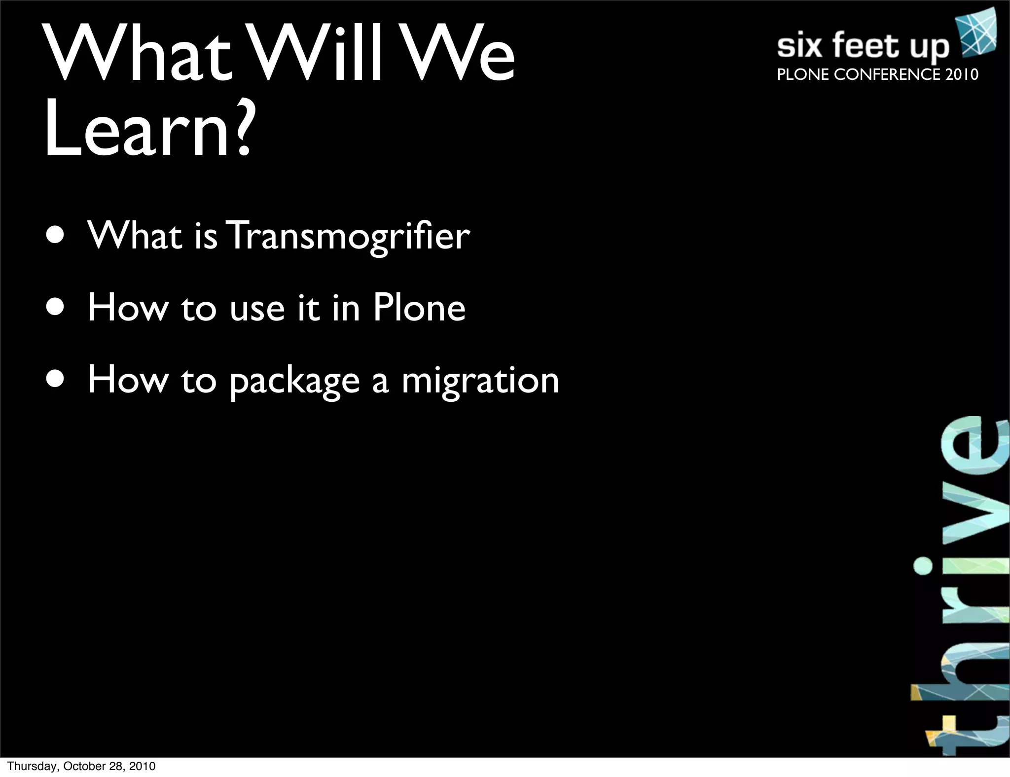 PLONE CONFERENCE 2010What Will We
Learn?
• What is Transmogriﬁer
• How to use it in Plone
• How to package a migration
Thursday, October 28, 2010
 