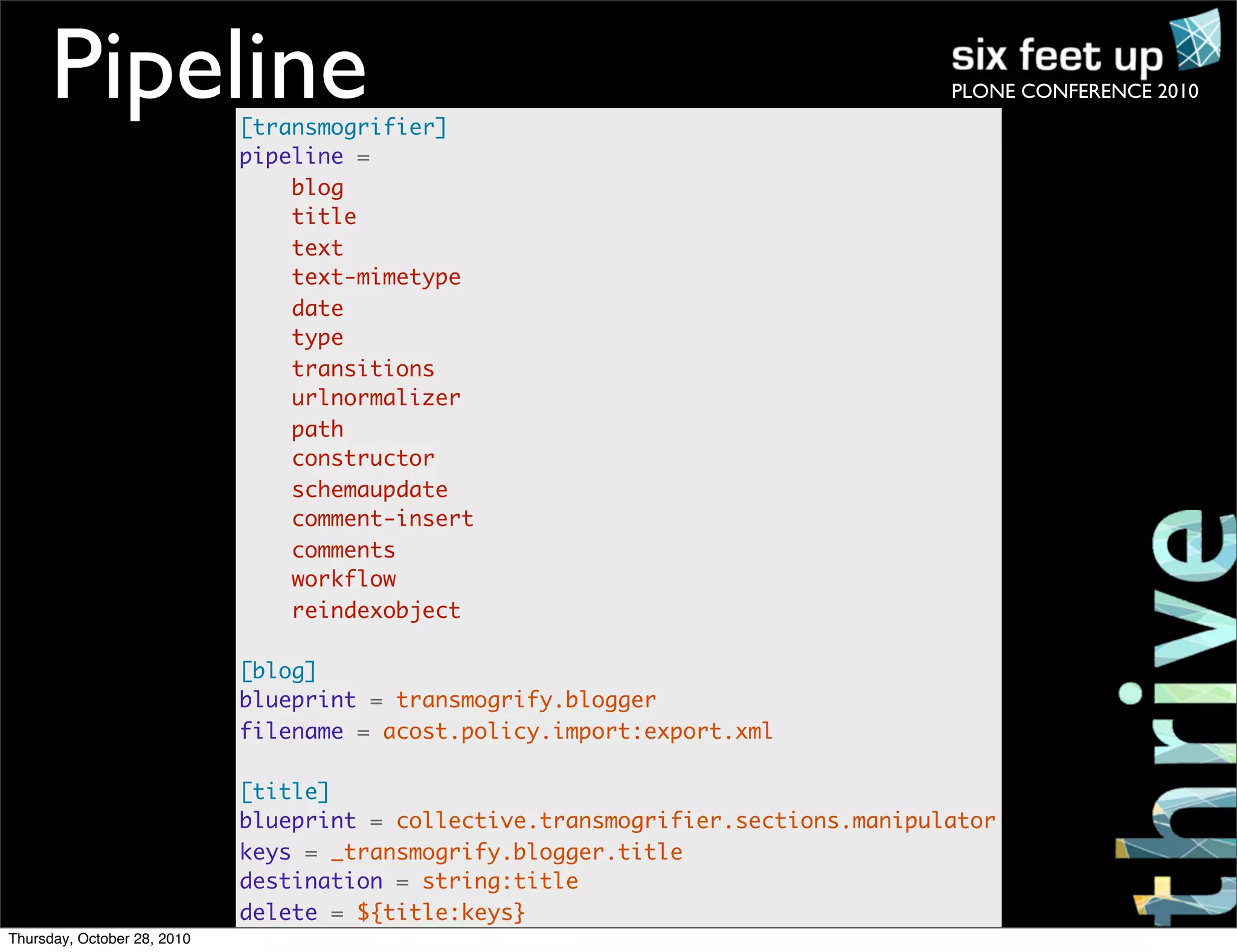 PLONE CONFERENCE 2010Pipeline[transmogrifier]
pipeline =
blog
title
text
text-mimetype
date
type
transitions
urlnormalizer
path
constructor
schemaupdate
comment-insert
comments
workflow
reindexobject
[blog]
blueprint = transmogrify.blogger
filename = acost.policy.import:export.xml
[title]
blueprint = collective.transmogrifier.sections.manipulator
keys = _transmogrify.blogger.title
destination = string:title
delete = ${title:keys}
Thursday, October 28, 2010
 