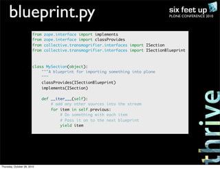 PLONE CONFERENCE 2010blueprint.py
from zope.interface import implements
from zope.interface import classProvides
from collective.transmogrifier.interfaces import ISection
from collective.transmogrifier.interfaces import ISectionBlueprint
class MySection(object):
"""A blueprint for importing something into plone
"""
classProvides(ISectionBlueprint)
implements(ISection)
def __iter___(self):
# add any other sources into the stream
for item in self.previous:
# Do something with each item
# Pass it on to the next blueprint
yield item
Thursday, October 28, 2010
 