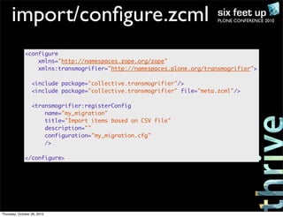 PLONE CONFERENCE 2010import/conﬁgure.zcml
<configure
xmlns="http://namespaces.zope.org/zope"
xmlns:transmogrifier="http://namespaces.plone.org/transmogrifier">
<include package="collective.transmogrifier"/>
<include package="collective.transmogrifier" file="meta.zcml"/>
<transmogrifier:registerConfig
name="my_migration"
title="Import items based on CSV file"
description=""
configuration="my_migration.cfg"
/>
</configure>
Thursday, October 28, 2010
 
