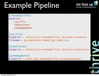 PLONE CONFERENCE 2010Example Pipeline
[transmogrifier]
pipeline =
csv_file
constructor
schemaupdater
[csv_file]
blueprint = collective.transmogrifier.sections.csvsource
filename = my.migration.import:my_items.csv
[constructor]
blueprint = collective.transmogrifier.sections.constructor
[schemaupdater]
blueprint = plone.app.transmogrifier.atschemaupdater
Thursday, October 28, 2010
 