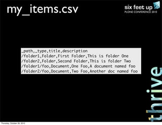 PLONE CONFERENCE 2010my_items.csv
_path,_type,title,description
/folder1,Folder,First Folder,This is folder One
/folder2,Folder,Second Folder,This is folder Two
/folder1/foo,Document,One Foo,A document named foo
/folder2/foo,Document,Two Foo,Another doc named foo
Thursday, October 28, 2010
 