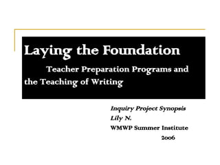Laying the Foundation Teacher Preparation Programs and  the Teaching of Writing Inquiry Project Synopsis Lily N. WMWP Summer Institute    2006 