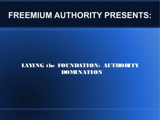 FREEMIUM AUTHORITY PRESENTS: 
LAYING the FOUNDATION: AUTHORITY 
DOMINATION 
 