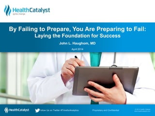 © 2014 Health Catalyst
www.healthcatalyst.com
Follow Us on Twitter #TimeforAnalytics
© 2014 Health Catalyst
www.healthcatalyst.comProprietary and ConfidentialFollow Us on Twitter #TimeforAnalytics
John L. Haughom, MD
April 2014
By Failing to Prepare, You Are Preparing to Fail:
Laying the Foundation for Success
 