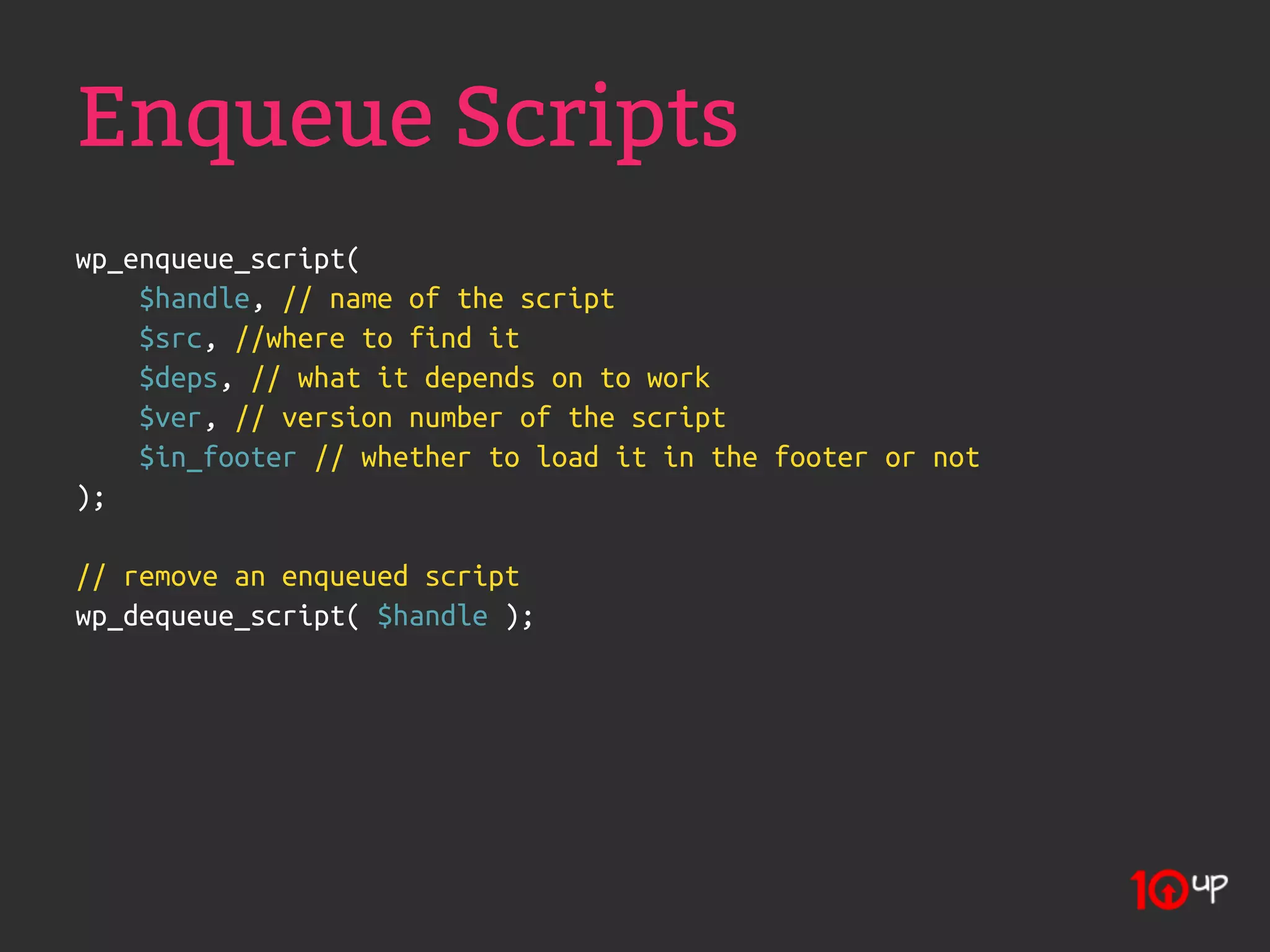 Enqueue Scripts
wp_enqueue_script(
    $handle, // name of the script
    $src, //where to find it
    $deps, // what it depends on to work
    $ver, // version number of the script
    $in_footer // whether to load it in the footer or not
);

// remove an enqueued script
wp_dequeue_script( $handle );
 