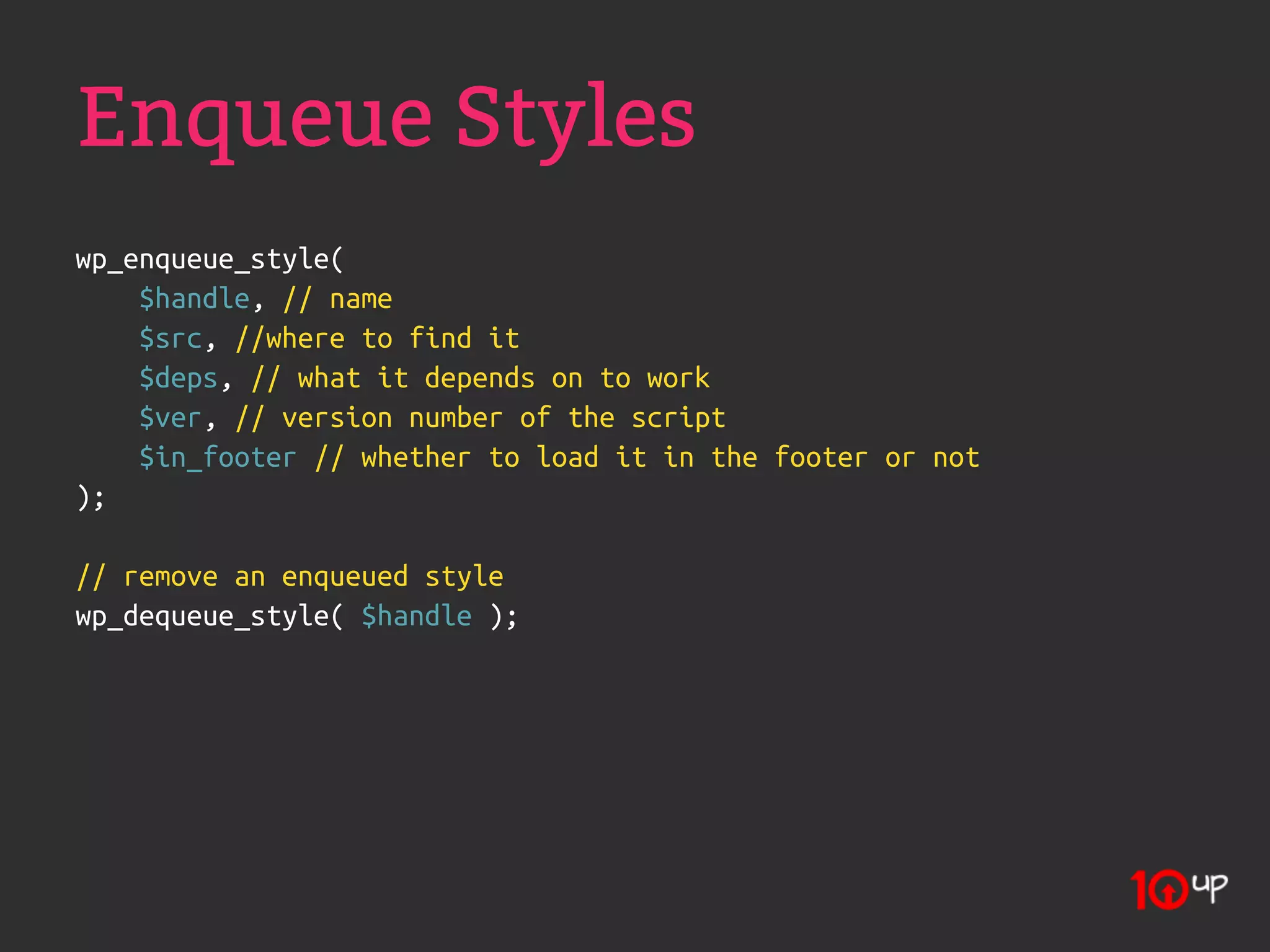 Enqueue Styles
wp_enqueue_style(
    $handle, // name
    $src, //where to find it
    $deps, // what it depends on to work
    $ver, // version number of the script
    $in_footer // whether to load it in the footer or not
);

// remove an enqueued style
wp_dequeue_style( $handle );
 