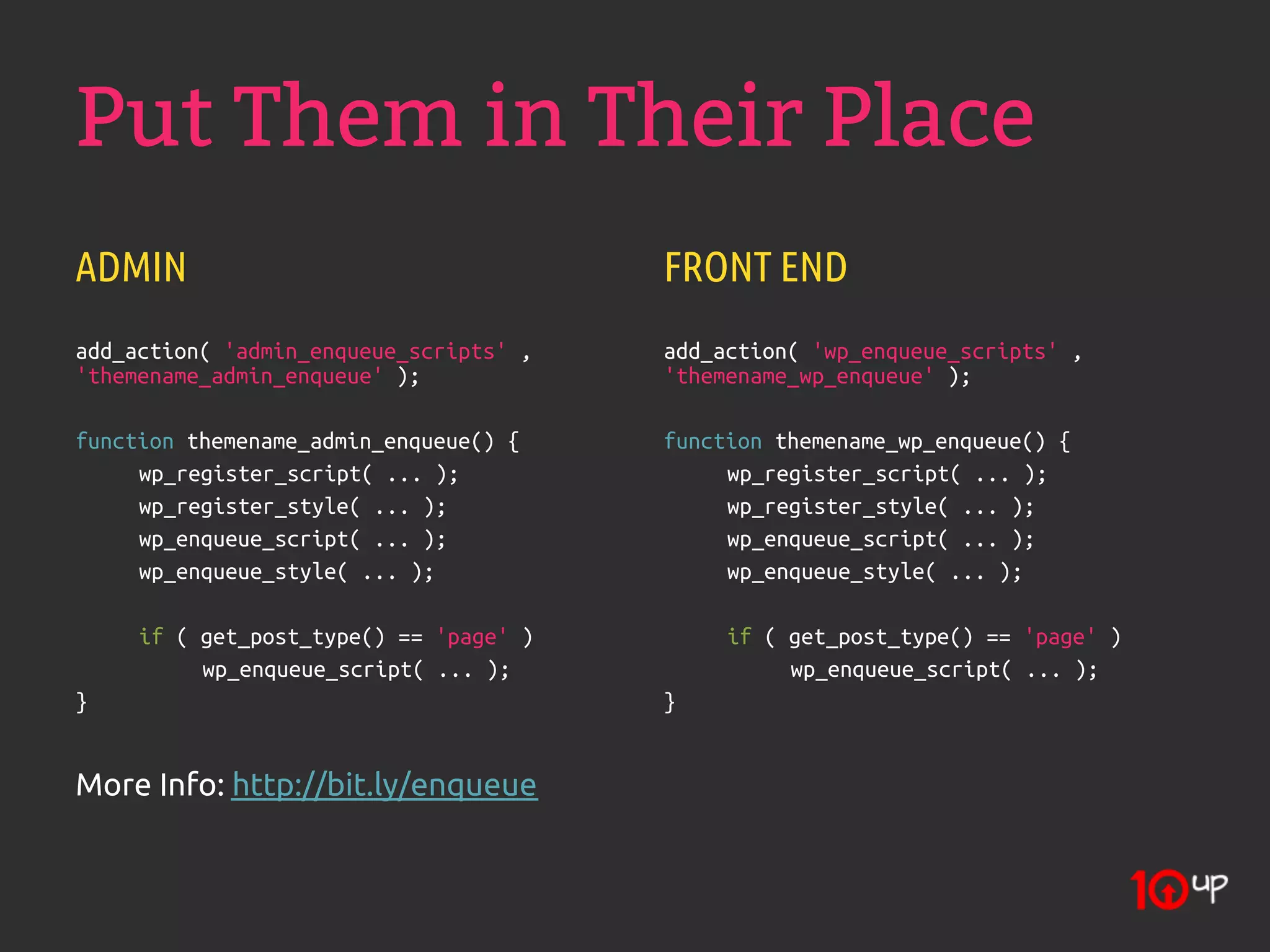 Put Them in Their Place
ADMIN                                   FRONT END
add_action( 'admin_enqueue_scripts' ,   add_action( 'wp_enqueue_scripts' ,
'themename_admin_enqueue' );            'themename_wp_enqueue' );

function themename_admin_enqueue() {    function themename_wp_enqueue() {
     wp_register_script( ... );              wp_register_script( ... );
     wp_register_style( ... );               wp_register_style( ... );
     wp_enqueue_script( ... );               wp_enqueue_script( ... );
     wp_enqueue_style( ... );                wp_enqueue_style( ... );

     if ( get_post_type() == 'page' )        if ( get_post_type() == 'page' )
          wp_enqueue_script( ... );               wp_enqueue_script( ... );
}                                       }


More Info: http://bit.ly/enqueue
 