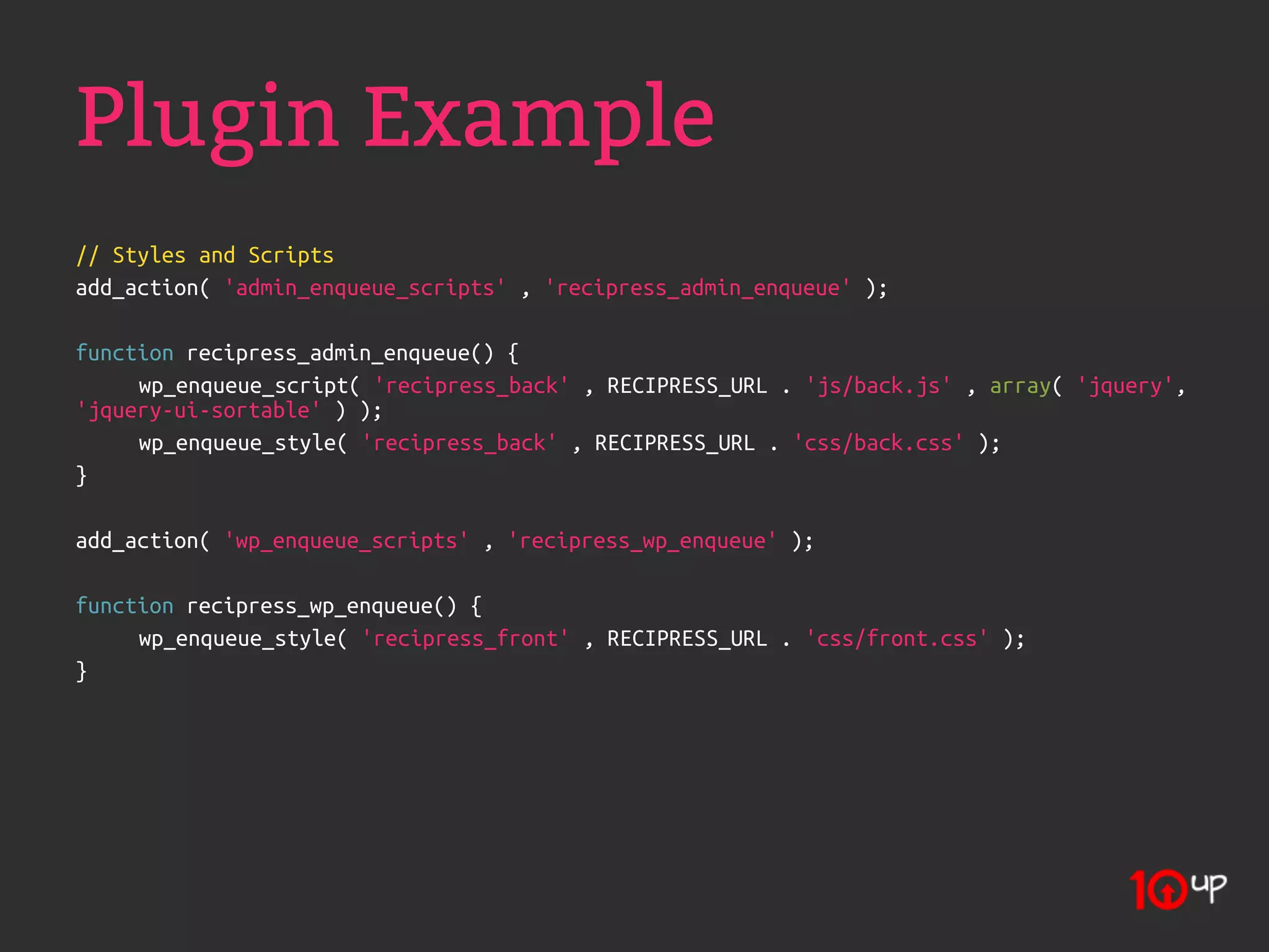 Plugin Example
// Styles and Scripts
add_action( 'admin_enqueue_scripts' , 'recipress_admin_enqueue' );

function recipress_admin_enqueue() {
     wp_enqueue_script( 'recipress_back' , RECIPRESS_URL . 'js/back.js' , array( 'jquery',
'jquery-ui-sortable' ) );
     wp_enqueue_style( 'recipress_back' , RECIPRESS_URL . 'css/back.css' );
}

add_action( 'wp_enqueue_scripts' , 'recipress_wp_enqueue' );

function recipress_wp_enqueue() {
     wp_enqueue_style( 'recipress_front' , RECIPRESS_URL . 'css/front.css' );
}
 